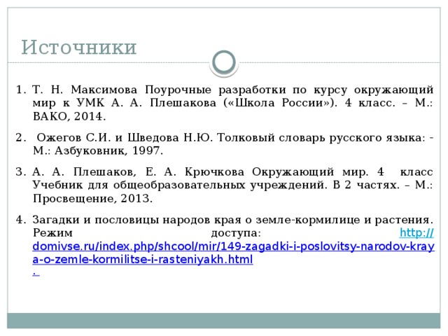 Источники Т. Н. Максимова Поурочные разработки по курсу окружающий мир к УМК А. А. Плешакова («Школа России»). 4 класс. – М.: ВАКО, 2014.  Ожегов С.И. и Шведова Н.Ю. Толковый словарь русского языка: - М.: Азбуковник, 1997. А. А. Плешаков, Е. А. Крючкова Окружающий мир. 4 класс Учебник для общеобразовательных учреждений. В 2 частях. – М.: Просвещение, 2013. Загадки и пословицы народов края о земле-кормилице и растения. Режим доступа: http :// domivse.ru/index.php/shcool/mir/149-zagadki-i-poslovitsy-narodov-kraya-o-zemle-kormilitse-i-rasteniyakh.html .  