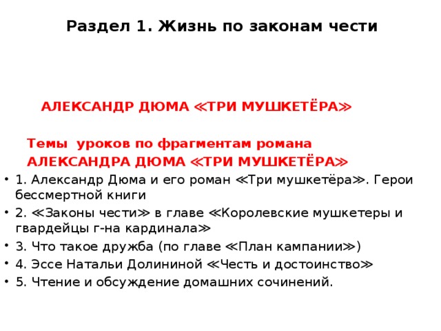 Раздел 1. Жизнь по законам чести      АЛЕКСАНДР ДЮМА ≪ТРИ МУШКЕТЁРА≫    Темы уроков по фрагментам романа  АЛЕКСАНДРА ДЮМА ≪ТРИ МУШКЕТЁРА≫ 1. Александр Дюма и его роман ≪Три мушкетёра≫. Герои бессмертной книги 2. ≪Законы чести≫ в главе ≪Королевские мушкетеры и гвардейцы г-на кардинала≫ 3. Что такое дружба (по главе ≪План кампании≫) 4. Эссе Натальи Долининой ≪Честь и достоинство≫ 5. Чтение и обсуждение домашних сочинений. 