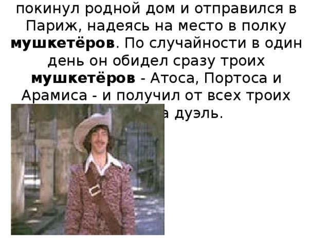 Молодой д’Артаньян из Гасконии покинул родной дом и отправился в Париж, надеясь на место в полку мушкетёров . По случайности в один день он обидел сразу троих мушкетёров - Атоса, Портоса и Арамиса - и получил от всех троих вызовы на дуэль.   