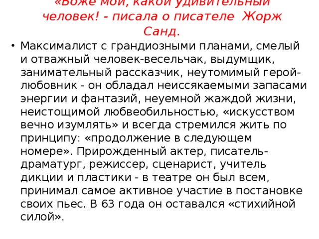 «Боже мой, какой удивительный человек! - писала о писателе Жорж Санд. Максималист с грандиозными планами, смелый и отважный человек-весельчак, выдумщик, занимательный рассказчик, неутомимый герой-любовник - он обладал неиссякаемыми запасами энергии и фантазий, неуемной жаждой жизни, неистощимой любвеобильностью, «искусством вечно изумлять» и всегда стремился жить по принципу: «продолжение в следующем номере». Прирожденный актер, писатель-драматург, режиссер, сценарист, учитель дикции и пластики - в театре он был всем, принимал самое активное участие в постановке своих пьес. В 63 года он оставался «стихийной силой». 