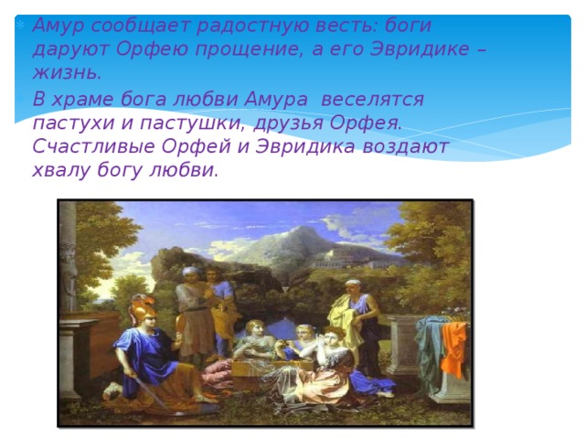 Амур сообщает радостную весть: боги даруют Орфею прощение, а его Эвридике – жизнь. В храме бога любви Амура веселятся пастухи и пастушки, друзья Орфея. Счастливые Орфей и Эвридика воздают хвалу богу любви. 