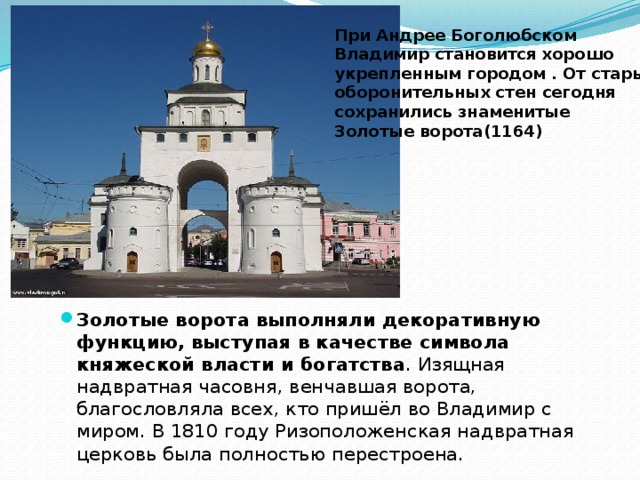 При Андрее Боголюбском Владимир становится хорошо укрепленным городом . От старых оборонительных стен сегодня сохранились знаменитые Золотые ворота(1164) Золотые ворота выполняли декоративную функцию, выступая в качестве символа княжеской власти и богатства . Изящная надвратная часовня, венчавшая ворота, благословляла всех, кто пришёл во Владимир с миром. В 1810 году Ризоположенская надвратная церковь была полностью перестроена. 