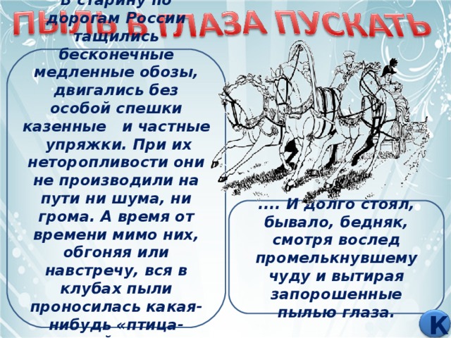 В старину по дорогам России тащились бесконечные медленные обозы, двигались без особой спешки казенные и частные упряжки. При их неторопливости они не производили на пути ни шума, ни грома. А время от времени мимо них, обгоняя или навстречу, вся в клубах пыли проносилась какая-нибудь «птица-тройка» - стремительный выезд богача. .... И долго стоял, бывало, бедняк, смотря вослед промелькнувшему чуду и вытирая запорошенные пылью глаза. К 