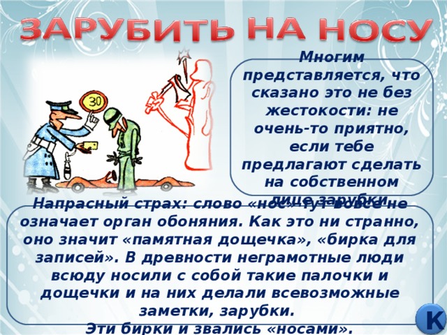 Многим представляется, что сказано это не без жестокости: не очень-то приятно, если тебе предлагают сделать на собственном лице зарубки. Напрасный страх: слово «нос» тут вовсе не означает орган обоняния. Как это ни странно, оно значит «памятная дощечка», «бирка для записей». В древности неграмотные люди всюду носили с собой такие палочки и дощечки и на них делали всевозможные заметки, зарубки. Эти бирки и звались «носами». К 