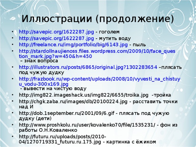 Иллюстрации (продолжение) http://savepic.org/1622287.jpg - гоголем http://savepic.org/1622287.jpg - мутить воду http://freelance.ru/img/portfolio/big/6143.jpg - пыль http://stardollnaujienoss.files.wordpress.com/2009/10/face_question_mark.jpg?w=450&h=450 – знак вопроса http://illustrators.ru/posts/6865/original.jpg?1302283654 –плясать под чужую дудку http://frazbook.ru/wp-content/uploads/2008/10/vyvesti_na_chistuyu_vodu-300x169.jpg - вывести на чистую воду http://img822.imageshack.us/img822/6655/troika.jpg -тройка http://chgk.zaba.ru/images/db/20100224.jpg - расставить точки над И http://dob.1september.ru/2001/09/6.gif - плясать под чужую дудку (дети) http://www.proshkolu.ru/user/kovalenko70/file/1535231/ - фон из работы О.Н.Коваленко http://futuru.ru/uploads/posts/2010-04/1270719331_futuru.ru.175.jpg - картинка с ёжиком      