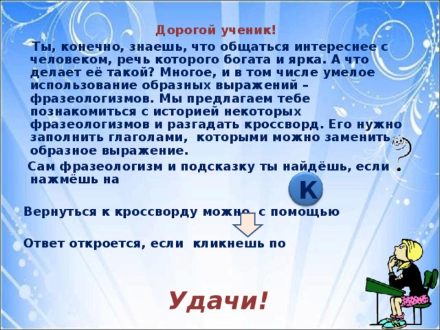 Дорогой ученик!  Ты, конечно, знаешь, что общаться интереснее с человеком, речь которого богата и ярка. А что делает её такой? Многое, и в том числе умелое использование образных выражений – фразеологизмов. Мы предлагаем тебе познакомиться с историей некоторых фразеологизмов и разгадать кроссворд. Его нужно заполнить глаголами, которыми можно заменить образное выражение.  Сам фразеологизм и подсказку ты найдёшь, если нажмёшь на   Вернуться к кроссворду можно с помощью   Ответ откроется, если кликнешь по Удачи! К  