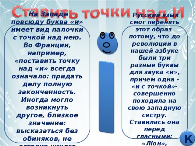  На Западе повсюду буква «и» имеет вид палочки с точкой над нею. Во Франции, например, «поставить точку над «и» всегда означало: придать делу полную законченность. Иногда могло возникнуть другое, близкое значение: высказаться без обиняков, не оставив ничего недоговоренного.   Русский язык смог перенять этот образ потому, что до революции в нашей азбуке были три разные буквы для звука «и», причем одна - «и с точкой»- совершенно походила на свою западную сестру. Ставилась она перед гласными: «Лiон», «химiя». К 