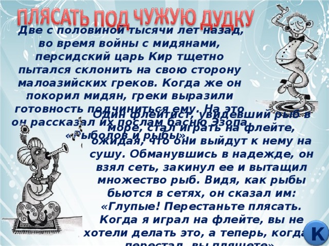  Две с половиной тысячи лет назад, во время войны с мидянами, персидский царь Кир тщетно пытался склонить на свою сторону малоазийских греков. Когда же он покорил мидян, греки выразили готовность подчиниться ему. На это он рассказал их послам басню Эзопа «Рыболов и рыбы». Один флейтист, увидевший рыб в море, стал играть на флейте, ожидая, что они выйдут к нему на сушу. Обманувшись в надежде, он взял сеть, закинул ее и вытащил множество рыб. Видя, как рыбы бьются в сетях, он сказал им: «Глупые! Перестаньте плясать. Когда я играл на флейте, вы не хотели делать это, а теперь, когда я перестал, вы пляшете». К 