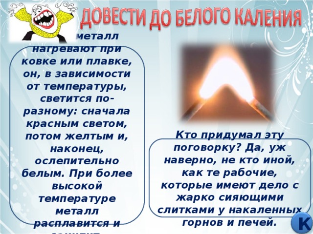 Когда металл нагревают при ковке или плавке, он, в зависимости от температуры, светится по-разному: сначала красным светом, потом желтым и, наконец, ослепительно белым. При более высокой температуре металл расплавится и закипит. Кто придумал эту поговорку? Да, уж наверно, не кто иной, как те рабочие, которые имеют дело с жарко сияющими слитками у накаленных горнов и печей. К 