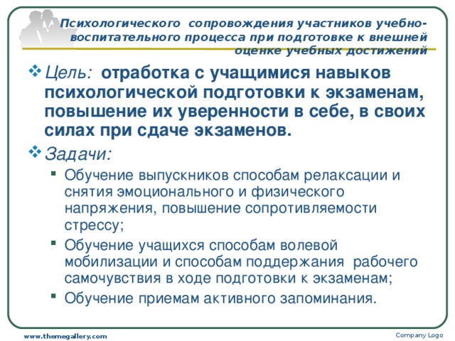 Психологического сопровождения участников учебно-воспитательного процесса при подготовке к внешней оценке учебных достижений Цель: отработка с учащимися навыков психологической подготовки к экзаменам, повышение их уверенности в себе, в своих силах при сдаче экзаменов.  Задачи: Обучение выпускников способам релаксации и снятия эмоционального и физического напряжения, повышение сопротивляемости стрессу; Обучение учащихся способам волевой мобилизации и способам поддержания рабочего самочувствия в ходе подготовки к экзаменам; Обучение приемам активного запоминания. Обучение выпускников способам релаксации и снятия эмоционального и физического напряжения, повышение сопротивляемости стрессу; Обучение учащихся способам волевой мобилизации и способам поддержания рабочего самочувствия в ходе подготовки к экзаменам; Обучение приемам активного запоминания. Company Logo www.themegallery.com 