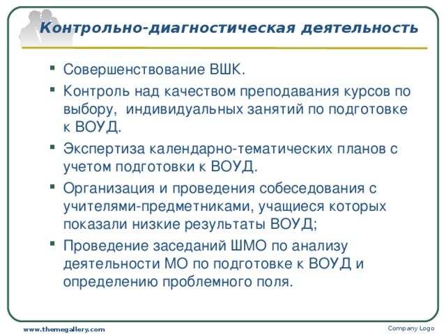 Контрольно-диагностическая деятельность Совершенствование ВШК. Контроль над качеством преподавания курсов по выбору, индивидуальных занятий по подготовке к ВОУД. Экспертиза календарно-тематических планов с учетом подготовки к ВОУД. Организация и проведения собеседования с учителями-предметниками, учащиеся которых показали низкие результаты ВОУД; Проведение заседаний ШМО по анализу деятельности МО по подготовке к ВОУД и определению проблемного поля. Совершенствование ВШК. Контроль над качеством преподавания курсов по выбору, индивидуальных занятий по подготовке к ВОУД. Экспертиза календарно-тематических планов с учетом подготовки к ВОУД. Организация и проведения собеседования с учителями-предметниками, учащиеся которых показали низкие результаты ВОУД; Проведение заседаний ШМО по анализу деятельности МО по подготовке к ВОУД и определению проблемного поля. Company Logo www.themegallery.com 