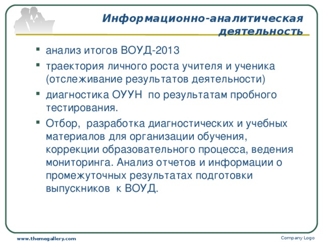 Информационно-аналитическая деятельность анализ итогов ВОУД-2013 траектория личного роста учителя и ученика (отслеживание результатов деятельности) диагностика ОУУН по результатам пробного тестирования. Отбор, разработка диагностических и учебных материалов для организации обучения, коррекции образовательного процесса, ведения мониторинга. Анализ отчетов и информации о промежуточных результатах подготовки выпускников к ВОУД. анализ итогов ВОУД-2013 траектория личного роста учителя и ученика (отслеживание результатов деятельности) диагностика ОУУН по результатам пробного тестирования. Отбор, разработка диагностических и учебных материалов для организации обучения, коррекции образовательного процесса, ведения мониторинга. Анализ отчетов и информации о промежуточных результатах подготовки выпускников к ВОУД. Company Logo www.themegallery.com 