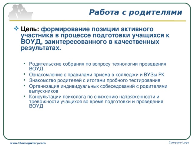 Работа с родителями Цель: формирование позиции активного участника в процессе подготовки учащихся к ВОУД, заинтересованного в качественных результатах.  Родительские собрания по вопросу технологии проведения ВОУД. Ознакомление с правилами приема в колледжи и ВУЗы РК Знакомство родителей с итогами пробного тестирования Организация индивидуальных собеседований с родителями выпускников Консультации психолога по снижению напряженности и тревожности учащихся во время подготовки и проведения ВОУД Родительские собрания по вопросу технологии проведения ВОУД. Ознакомление с правилами приема в колледжи и ВУЗы РК Знакомство родителей с итогами пробного тестирования Организация индивидуальных собеседований с родителями выпускников Консультации психолога по снижению напряженности и тревожности учащихся во время подготовки и проведения ВОУД Company Logo www.themegallery.com 