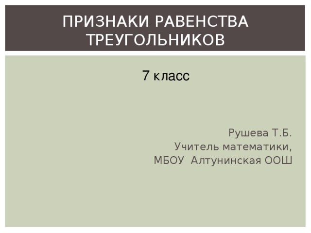 ПРИЗНАКИ РАВЕНСТВА ТРЕУГОЛЬНИКОВ 7 класс Рушева Т.Б. Учитель  математики,  МБОУ Алтунинская ООШ 