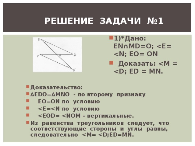 РЕШЕНИЕ ЗАДАЧИ №1 1)*Дано: Е N ∩ MD = O ;  E =  N ; ЕО= О N  Доказать:  M =  D ; ED = MN . Доказательство: ∆ EDO =∆ MNO - по второму признаку  EO = ON по условию   E = N по условию   EOD =  NOM – вертикальные. Из равенства треугольников следует, что соответствующие стороны и углы равны, следовательно  M =  D ; ED = MN . 