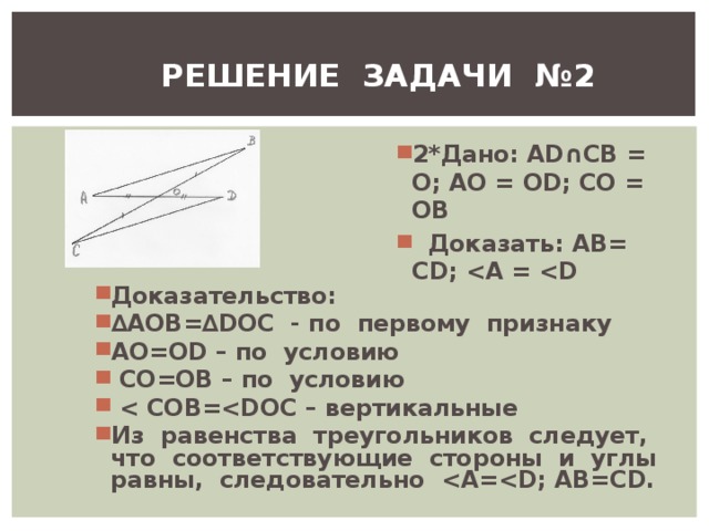 РЕШЕНИЕ ЗАДАЧИ №2 2*Дано: А D ∩СВ = О; АО = О D ; СО = ОВ  Доказать: АВ= С D ;  A =  D Доказательство: ∆ AOB =∆ DOC - по первому признаку AO = OD – по условию  CO =ОВ – по условию   COB = DOC – вертикальные Из равенства треугольников следует, что соответствующие стороны и углы равны, следовательно  A = D ; AB = CD . 