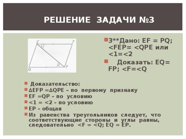 РЕШЕНИЕ ЗАДАЧИ №3 3** Дано : EF = PQ;  Е  или   Доказать: Е Q = FP ;  F = Q  Доказательство: ∆ EFP =∆ QPE – по первому признаку EF = QP – по условию  ЕР – общая Из равенства треугольников следует, что соответствующие стороны и углы равны, следовательно  F =  Q ; EQ = EP . 