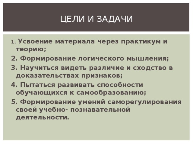 ЦЕЛИ И ЗАДАЧИ 1. Усвоение материала через практикум и теорию; 2. Формирование логического мышления; 3. Научиться видеть различие и сходство в доказательствах признаков; 4. Пытаться развивать способности обучающихся к самообразованию; 5. Формирование умений саморегулирования своей учебно- познавательной деятельности.   