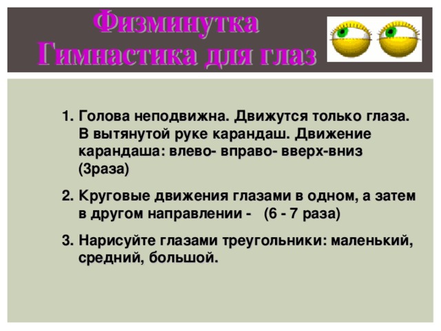 Голова неподвижна. Движутся только глаза. В вытянутой руке карандаш. Движение карандаша: влево- вправо- вверх-вниз (3раза) Круговые движения глазами в одном, а затем в другом направлении - (6 - 7 раза) Нарисуйте глазами треугольники: маленький, средний, большой. 