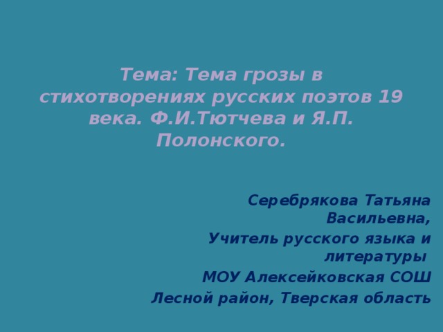    Тема: Тема грозы в стихотворениях русских поэтов 19 века. Ф.И.Тютчева и Я.П. Полонского.    Серебрякова Татьяна Васильевна, Учитель русского языка и литературы МОУ Алексейковская СОШ Лесной район, Тверская область 