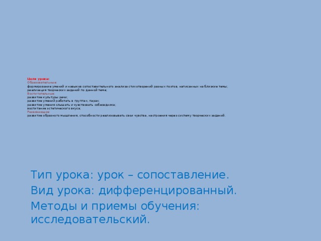 Цели урока:  Образовательные:  формирование умений и навыков сопоставительного анализа стихотворений разных поэтов, написанных на близкие темы;  реализация творческих заданий по данной теме;  Воспитательные:  развитие культуры речи;  развитие умений работать в группах, парах;  развитие умения слышать и чувствовать собеседника;  воспитание эстетического вкуса;  Развивающие:  развитие образного мышления, способности реализовывать свои чувства, настроения через систему творческих заданий.   Тип урока: урок – сопоставление. Вид урока: дифференцированный. Методы и приемы обучения: исследовательский. 