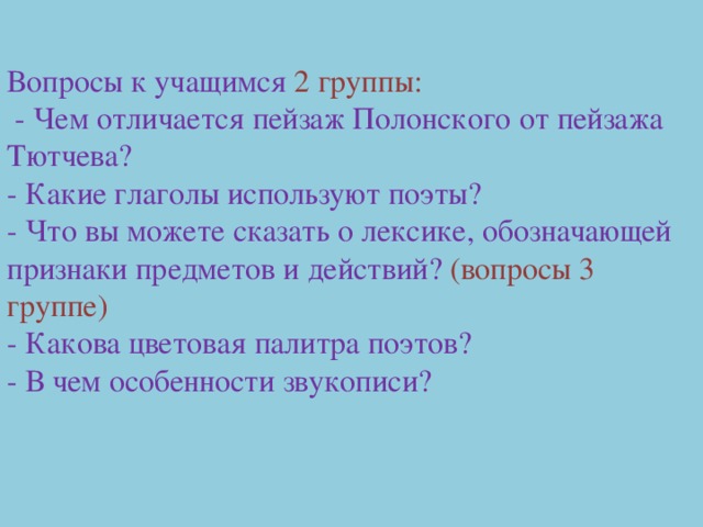 Вопросы к учащимся 2 группы:  - Чем отличается пейзаж Полонского от пейзажа Тютчева? - Какие глаголы используют поэты? - Что вы можете сказать о лексике, обозначающей признаки предметов и действий? (вопросы 3 группе) - Какова цветовая палитра поэтов? - В чем особенности звукописи? 