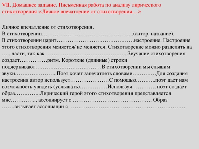 VII. Домашнее задание. Письменная работа по анализу лирического стихотворения « Личное впечатление от стихотворения …» Личное впечатление от стихотворения. В стихотворении ………………………………………… ..(автор, название). В стихотворении царит …………………………………… настроение. Настроение этого стихотворения меняется/ не меняется. Стихотворение можно разделить на … .. части, так как …………………………………… .. Звучание стихотворения создает …………… ритм. Короткие (длинные) строки подчеркивают ……………………………… В стихотворении мы слышим звуки ………………… ..Поэт хочет запечатлеть словами ………… .Для создания настроения автор использует ………………… С помощью ……… ..поэт дает нам возможность увидеть (услышать) …………… Используя ………… , поэт создает образ ………… ..Лирический герой этого стихотворения представляется мне ………… .., ассоциирует с …………………………………… . Образ …… .вызывает ассоциации с ……………………………………………………… 