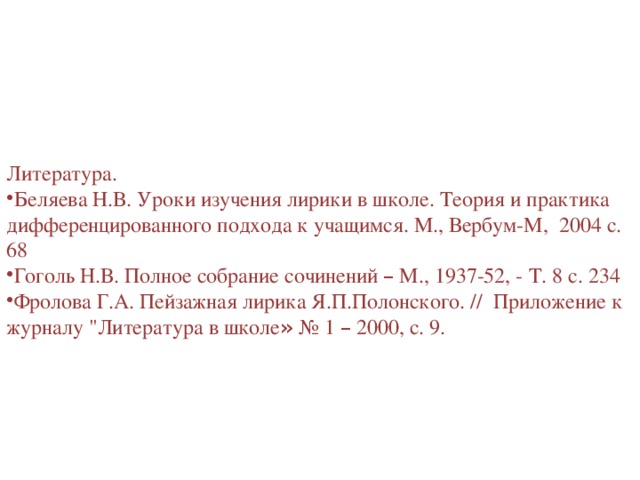 Литература. Беляева Н.В. Уроки изучения лирики в школе. Теория и практика дифференцированного подхода к учащимся. М., Вербум-М, 2004 с. 68 Гоголь Н.В. Полное собрание сочинений – М., 1937-52, - Т. 8 с. 234 Фролова Г.А. Пейзажная лирика Я.П.Полонского. // Приложение к журналу 