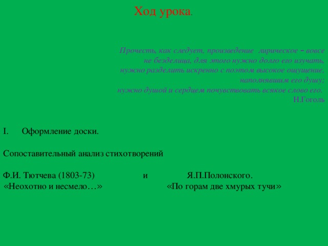 Ход урока . Прочесть, как следует, произведение лирическое – вовсе  не безделица, для этого нужно долго его изучать,  нужно разделить искренно с поэтом высокое ощущение,  наполнявшим его душу;  нужно душой и сердцем почувствовать всякое слово его. Н.Гоголь Оформление доски. Сопоставительный анализ стихотворений Ф.И. Тютчева (1803-73) и Я.П.Полонского. « Неохотно и несмело …»  « По горам две хмурых тучи » 