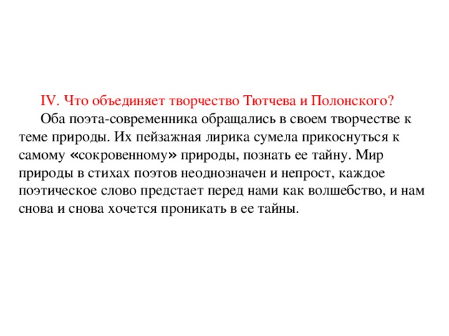 IV. Что объединяет творчество Тютчева и Полонского? Оба поэта-современника обращались в своем творчестве к теме природы. Их пейзажная лирика сумела прикоснуться к самому « сокровенному » природы, познать ее тайну. Мир природы в стихах поэтов неоднозначен и непрост, каждое поэтическое слово предстает перед нами как волшебство, и нам снова и снова хочется проникать в ее тайны. 