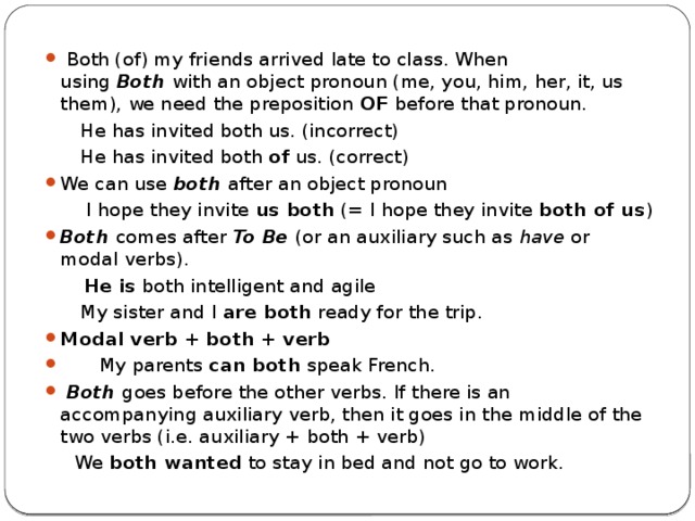  Both (of) my friends arrived late to class. When using  Both  with an object pronoun (me, you, him, her, it, us them), we need the preposition  OF  before that pronoun.  He has invited both us. (incorrect)  He has invited both  of  us. (correct) We can use  both  after an object pronoun  I hope they invite  us both  (= I hope they invite  both of us ) Both  comes after  To Be  (or an auxiliary such as  have  or modal verbs).  He is  both intelligent and agile  My sister and I  are both  ready for the trip. Modal verb + both + verb  My parents  can both  speak French.  Both  goes before the other verbs. If there is an accompanying auxiliary verb, then it goes in the middle of the two verbs (i.e. auxiliary + both + verb)  We  both wanted  to stay in bed and not go to work. 