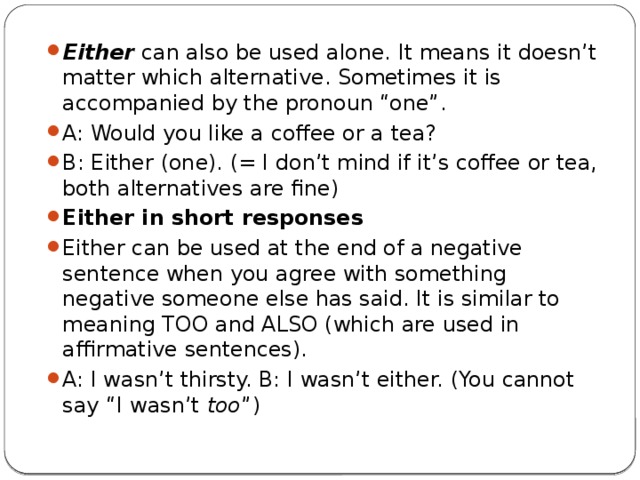 Either  can also be used alone. It means it doesn’t matter which alternative. Sometimes it is accompanied by the pronoun “one”. A: Would you like a coffee or a tea? B: Either (one). (= I don’t mind if it’s coffee or tea, both alternatives are fine) Either in short responses Either can be used at the end of a negative sentence when you agree with something negative someone else has said. It is similar to meaning TOO and ALSO (which are used in affirmative sentences). A: I wasn’t thirsty. B: I wasn’t either. (You cannot say “I wasn’t  too ”) 