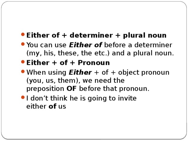 Either of + determiner + plural noun You can use  Either of  before a determiner (my, his, these, the etc.) and a plural noun. Either + of + Pronoun When using  Either  + of + object pronoun (you, us, them), we need the preposition  OF  before that pronoun. I don’t think he is going to invite either  of  us 