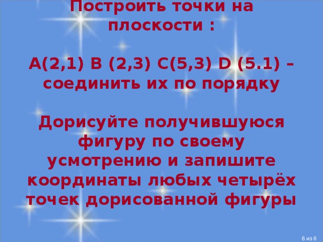 Построить точки на плоскости :   А(2,1) В (2,3) С(5,3) D (5.1) – соединить их по порядку   Дорисуйте получившуюся фигуру по своему усмотрению и запишите координаты любых четырёх точек дорисованной фигуры   Получившийся квадрат дорисовать до домика или сундучка или ещё чего-нибудь. После того как задание выполнено, можно раскрасить получившийся рисунок  из 6  