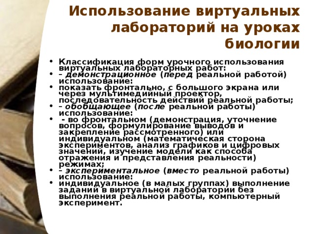 Использование виртуальных лабораторий на уроках биологии Классификация форм урочного использования виртуальных лабораторных работ: – демонстрационное ( перед реальной работой) использование: показать фронтально, с большого экрана или через мультимедийный проектор, последовательность действий реальной работы; – обобщающее ( после реальной работы) использование:  - во фронтальном (демонстрация, уточнение вопросов, формулирование выводов и закрепление рассмотренного) или индивидуальном (математическая сторона экспериментов, анализ графиков и цифровых значений, изучение модели как способа отражения и представления реальности) режимах; – экспериментальное ( вместо реальной работы) использование: индивидуальное (в малых группах) выполнение заданий в виртуальной лаборатории без выполнения реальной работы, компьютерный эксперимент.  