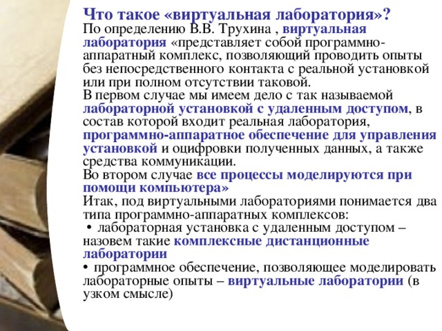 Что такое «виртуальная лаборатория»?  По определению В.В. Трухина , виртуальная лаборатория «представляет собой программно-аппаратный комплекс, позволяющий проводить опыты без непосредственного контакта с реальной установкой или при полном отсутствии таковой. В первом случае мы имеем дело с так называемой лабораторной установкой с удаленным доступом , в состав которой входит реальная лаборатория, программно-аппаратное обеспечение для управления установкой и оцифровки полученных данных, а также средства коммуникации. Во втором случае все процессы моделируются при помощи компьютера»  Итак, под виртуальными лабораториями понимается два типа программно-аппаратных комплексов:  лабораторная установка с удаленным доступом – назовем такие комплексные дистанционные лаборатории   программное обеспечение, позволяющее моделировать лабораторные опыты – виртуальные лаборатории (в узком смысле)  