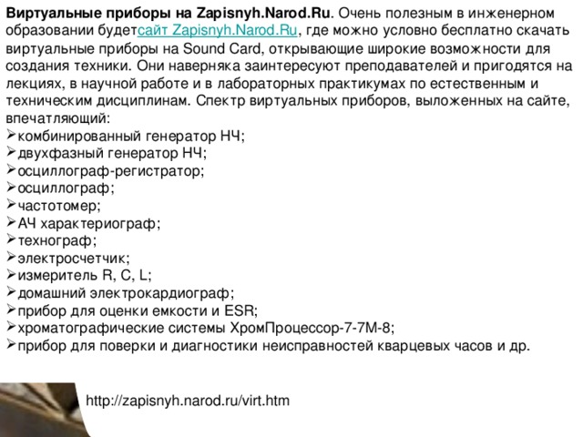 Виртуальные приборы на Zapisnyh.Narod.Ru . Очень полезным в инженерном образовании будет сайт Zapisnyh.Narod.Ru , где можно условно бесплатно скачать виртуальные приборы на Sound Card, открывающие широкие возможности для создания техники. Они наверняка заинтересуют преподавателей и пригодятся на лекциях, в научной работе и в лабораторных практикумах по естественным и техническим дисциплинам. Спектр виртуальных приборов, выложенных на сайте, впечатляющий: комбинированный генератор НЧ; двухфазный генератор НЧ; осциллограф-регистратор; осциллограф; частотомер; АЧ характериограф; технограф; электросчетчик; измеритель R, C, L; домашний электрокардиограф; прибор для оценки емкости и ESR; хроматографические системы ХромПроцессор-7-7М-8; прибор для поверки и диагностики неисправностей кварцевых часов и др. http://zapisnyh.narod.ru/virt.htm 