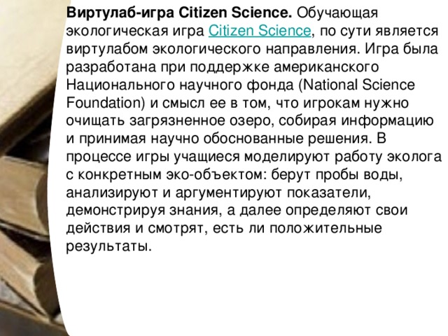 Виртулаб-игра Citizen Science.  Обучающая экологическая игра  Citizen Science , по сути является виртулабом экологического направления. Игра была разработана при поддержке американского Национального научного фонда (National Science Foundation) и смысл ее в том, что игрокам нужно очищать загрязненное озеро, собирая информацию и принимая научно обоснованные решения. В процессе игры учащиеся моделируют работу эколога с конкретным эко-объектом: берут пробы воды, анализируют и аргументируют показатели, демонстрируя знания, а далее определяют свои действия и смотрят, есть ли положительные результаты. 