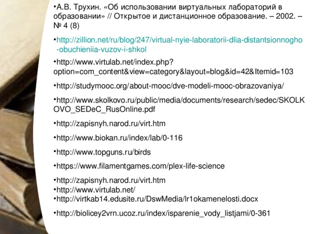 А.В. Трухин. «Об использовании виртуальных лабораторий в образовании» // Открытое и дистанционное образование. – 2002. – № 4 (8) http://zillion.net/ru/blog/247/virtual-nyie-laboratorii-dlia-distantsionnogho-obuchieniia-vuzov-i-shkol http://www.virtulab.net/index.php?option=com_content&view=category&layout=blog&id=42&Itemid=103 http://studymooc.org/about-mooc/dve-modeli-mooc-obrazovaniya/ http://www.skolkovo.ru/public/media/documents/research/sedec/SKOLKOVO_SEDeC_RusOnline.pdf http://zapisnyh.narod.ru/virt.htm http://www.biokan.ru/index/lab/0-116 http://www.topguns.ru/birds https://www.filamentgames.com/plex-life-science http://zapisnyh.narod.ru/virt.htm http://www.virtulab.net/ http://virtkab14.edusite.ru/DswMedia/lr1okamenelosti.docx http://biolicey2vrn.ucoz.ru/index/isparenie_vody_listjami/0-361 