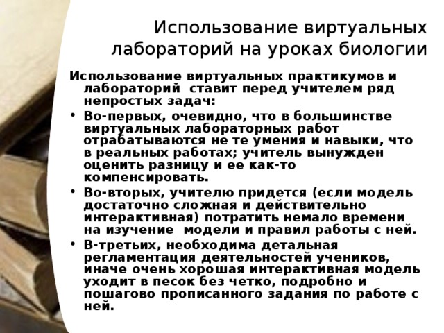 Использование виртуальных лабораторий на уроках биологии   Использование виртуальных практикумов и лабораторий ставит перед учителем ряд непростых задач: Во-первых, очевидно, что в большинстве виртуальных лабораторных работ отрабатываются не те умения и навыки, что в реальных работах; учитель вынужден оценить разницу и ее как-то компенсировать. Во-вторых, учителю придется (если модель достаточно сложная и действительно интерактивная) потратить немало времени на изучение модели и правил работы с ней. В-третьих, необходима детальная регламентация деятельностей учеников, иначе очень хорошая интерактивная модель уходит в песок без четко, подробно и пошагово прописанного задания по работе с ней.  