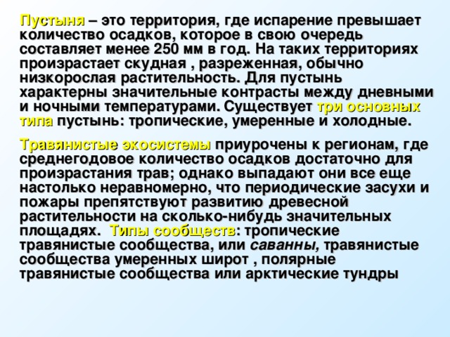 Пустыня – это территория, где испарение превышает количество осадков, которое в свою очередь составляет менее 250 мм в год. На таких территориях произрастает скудная , разреженная, обычно низкорослая растительность. Для пустынь характерны значительные контрасты между дневными и ночными температурами.  Существует три основных типа пустынь: тропические, умеренные и холодные. Травянистые экосистемы приурочены к регионам, где среднегодовое количество осадков достаточно для произрастания трав; однако выпадают они все еще настолько неравномерно, что периодические засухи и пожары препятствуют развитию древесной растительности на сколько-нибудь значительных площадях. Типы сообществ : тропические травянистые сообщества, или саванны,  травянистые сообщества умеренных широт , полярные травянистые сообщества или арктические тундры 