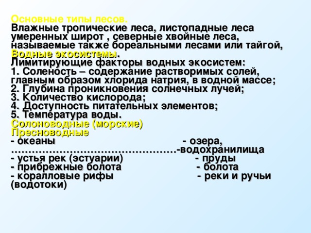 Основные типы лесов. Влажные тропические леса, листопадные леса умеренных широт , северные хвойные леса, называемые также бореальными лесами или тайгой, Водные экосистемы . Лимитирующие факторы водных экосистем: 1. Соленость – содержание растворимых солей, главным образом хлорида натрия, в водной массе; 2. Глубина проникновения солнечных лучей; 3. Количество кислорода; 4. Доступность питательных элементов; 5. Температура воды. Солоноводные (морские)                          Пресноводные - океаны                                            - озера, …………………………………………-водохранилища - устья рек (эстуарии)                         - пруды - прибрежные болота                          - болота - коралловые рифы                             - реки и ручьи (водотоки)   