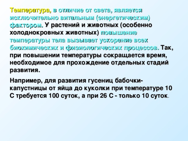 Температура, в отличие от света, является исключительно витальным (энергетическим) фактором. У растений и животных (особенно холоднокровных животных) повышение температуры тела вызывает ускорение всех биохимических и физиологических процессов. Так, при повышении температуры сокращается время, необходимое для прохождение отдельных стадий развития. Например, для развития гусениц бабочки-капустницы от яйца до куколки при температуре 10 С требуется 100 суток, а при 26 С - только 10 суток . 