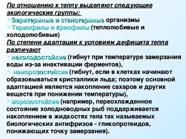 По отношению к теплу выделяют следующие экологические группы: Эвритермные и стенотермные организмы Термофилы и криофилы (теплолюбивые и холодолюбивые) По степени адаптации к условиям дефицита тепла различают  нехолодостойкие (гибнут при температуре замерзания воды из-за инактивации ферментов),  неморозостойкие (гибнут, если в клетках начинают образовываться кристаллики льда; поэтому основной адаптацией является накопление сахаров и других веществ при понижении температуры), морозостойкие (например, переохлажденное состояние холодноводных рыб поддерживается накоплением в жидкостях тела так называемых биологических антифризов - гликопротеидов, понижающих точку замерзания).  