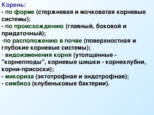 Корень: - по форме (стержневая и мочковатая корневые системы); - по происхождению (главный, боковой и придаточный); по расположению в почве (поверхностная и глубокие корневые системы);  видоизменения корня (утолщенные - 