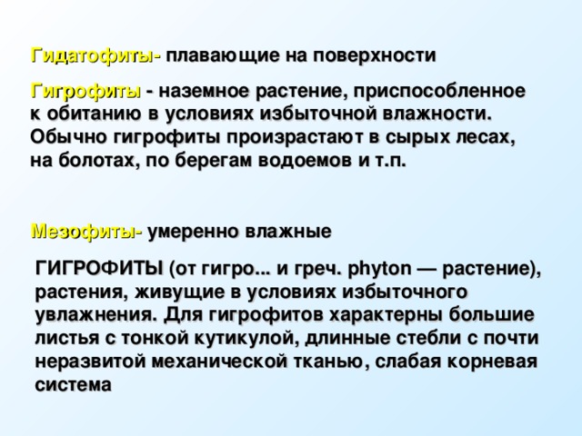 Гидатофиты- плавающие на поверхности  Гигрофиты - наземное растение, приспособленное к обитанию в условиях избыточной влажности. Обычно гигрофиты произрастают в сырых лесах, на болотах, по берегам водоемов и т.п.  Мезофиты- умеренно влажные ГИГРОФИТЫ (от гигро... и греч. phyton — растение), растения, живущие в условиях избыточного увлажнения. Для гигрофитов характерны большие листья с тонкой кутикулой, длинные стебли с почти неразвитой механической тканью, слабая корневая система  