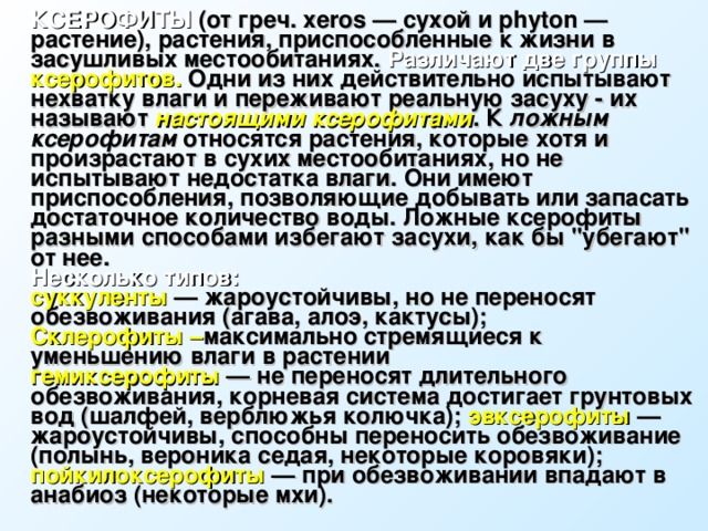 КСЕРОФИТЫ (от греч. xeros — сухой и phyton — растение), растения, приспособленные к жизни в засушливых местообитаниях. Различают две группы ксерофитов. Одни из них действительно испытывают нехватку влаги и переживают реальную засуху - их называют настоящими ксерофитами . К ложным ксерофитам относятся растения, которые хотя и произрастают в сухих местообитаниях, но не испытывают недостатка влаги. Они имеют приспособления, позволяющие добывать или запасать достаточное количество воды. Ложные ксерофиты разными способами избегают засухи, как бы 