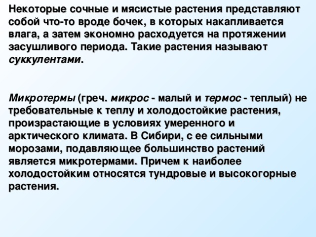 Некоторые сочные и мясистые растения представляют собой что-то вроде бочек, в которых накапливается влага, а затем экономно расходуется на протяжении засушливого периода. Такие растения называют суккулентами .  Микротермы  (греч. микрос - малый и термос - теплый) не требовательные к теплу и холодостойкие растения, произрастающие в условиях умеренного и арктического климата. В Сибири, с ее сильными морозами, подавляющее большинство растений является микротермами. Причем к наиболее холодостойким относятся тундровые и высокогорные растения.  