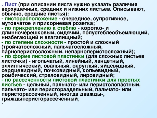 . Лист  (при описании листа нужно указать различия верхушечных, средних и нижних листьев. Описывают, обычно, средние листья): - листорасположение - очередное, супротивное, мутовчатое и прикорневая розетка; - по прикреплению к стеблю - коротко- и длинночерешковый, сидячий, полустеблеобъемлющий, низбегающий и влагалищный; - по степени сложности - простой и сложный (тройчатосложный, пальчатосложный, парноперистосложный, непарноперистосложный); - по форме листовой пластинки (для сложных листьев листочки) - игольчатый, линейный, ланцетный, эллиптический, овальный, округлый, яйцевидный, сердцевидный, почковидный, копьевидный, ромбический, стреловидный, лировидный; - по рассеченности листовой пластинки для простых листьев - цельный, пальчато- или перистолопастный, пальчато- или перистораздельный, пальчато- или перисторассеченный, иногда дважды-, триждыперисторассеченный ; - 