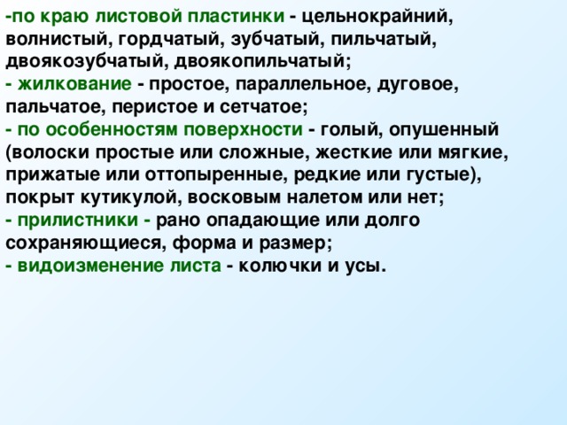 -по краю листовой пластинки - цельнокрайний, волнистый, гордчатый, зубчатый, пильчатый, двоякозубчатый, двоякопильчатый; - жилкование - простое, параллельное, дуговое, пальчатое, перистое и сетчатое; - по особенностям поверхности - голый, опушенный (волоски простые или сложные, жесткие или мягкие, прижатые или оттопыренные, редкие или густые), покрыт кутикулой, восковым налетом или нет; - прилистники - рано опадающие или долго сохраняющиеся, форма и размер; - видоизменение листа - колючки и усы.  